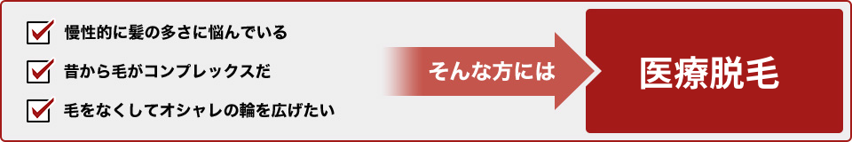 慢性的に毛の多さに悩んでいる・・・。昔から毛がコンプレックスだ・・・。毛をなくしておしゃれの幅を広げたい！ そんな方には医療脱毛